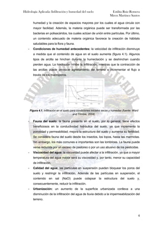 Hidrología Aplicada: Infiltración y humedad del suelo Estilita Ruiz Romera
Miren Martínez Santos
4
humedad y la creación de espacios mayores por los cuales el agua circula con
mayor facilidad. Además, la materia orgánica puede ser transformada por las
bacterias en polisacáridos, los cuales actúan de unión entre partículas. Por último,
un contenido adecuado de materia orgánica favorece la creación de hábitats
saludables para la flora y fauna.
- Condiciones de humedad antecedentes: la velocidad de infiltración disminuye
a medida que el contenido de agua en el suelo aumenta (figura 4.1). Algunos
tipos de arcilla se hinchan durante la humectación y se deshinchan cuando
pierden agua. La hinchazón inhibe la infiltración, mientras que la contracción de
las arcillas puede provocar agrietamiento del terreno e incrementar el flujo a
través de los macroporos.
Figura 4.1. Infiltración en el suelo para condiciones iniciales secas y húmedas (fuente: Ward
and Trimble, 2004).
- Fauna del suelo: la fauna presente en el suelo, por lo general, tiene efectos
beneficiosos en la conductividad hidráulica del suelo, ya que incrementa la
porosidad y permeabilidad; mejora la estructura del suelo y aumenta su fertilidad.
Se considera fauna del suelo desde los insectos, los topos, hasta las marmotas.
Sin embargo, los más comunes e importantes son las lombrices. La fauna puede
verse reducida por un exceso de pastoreo o por un uso abusivo de los pesticidas.
- Viscosidad del agua: la viscosidad puede afectar a la infiltración, ya que a mayor
temperatura del agua mayor será su viscosidad y, por tanto, menor su capacidad
de infiltración.
- Calidad del agua: las partículas en suspensión pueden bloquear los poros del
suelo y restringir la infiltración. Además de las partículas en suspensión, el
contenido en sal (NaCl) puede colapsar la estructura del suelo y,
consecuentemente, reducir la infiltración.
- Urbanización: un aumento de la superficie urbanizada conlleva a una
disminución de la infiltración del agua de lluvia debido a la impermeabilización del
terreno.
 