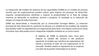 La integración del modelo de madurez de las capacidades (CMMI) es un modelo de proceso
sencillo que las organizaciones pueden utilizar para mejorar los procesos de desarrollo,
impulsar comportamientos eficientes y mejorar la productividad en el flujo de trabajo
mientras se desarrolla un producto, servicio o proyecto. El resultado es la reducción de
riesgos a lo largo de todo el proceso.
CMMI fue desarrollado e introducido por la Universidad Carnegie Mellon. La intención
principal de este desarrollo es aumentar la eficacia y la utilidad de los modelos de madurez
que pueden medir la capacidad de una organización para tener una mejora continua en áreas
concretas. Esto sólo puede ocurrir integrando múltiples modelos en un único marco.
El objetivo de CMMI es bastante claro. Sirve para
mejorar la calidad del servicio o del producto
siguiendo el modelo que satisface las expectativas del
cliente y aumenta el valor de una organización en el
mercado. También evalúa la reputación de su empresa
y el valor de las partes interesadas en el sector.
 