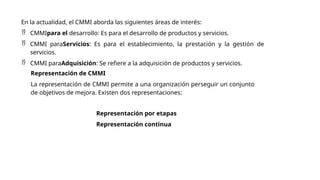 En la actualidad, el CMMI aborda las siguientes áreas de interés:
 CMMIpara el desarrollo: Es para el desarrollo de productos y servicios.
 CMMI paraServicios: Es para el establecimiento, la prestación y la gestión de
servicios.
 CMMI paraAdquisición: Se refiere a la adquisición de productos y servicios.
Representación de CMMI
La representación de CMMI permite a una organización perseguir un conjunto
de objetivos de mejora. Existen dos representaciones:
Representación por etapas
Representación continua
 