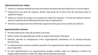 Representación por etapas
 Utiliza un conjunto definido de áreas de proceso de desarrollo para describir la ruta de mejora.
 Proporciona una serie de mejoras, donde cada parte de la serie sirve de estructura para la
siguiente mejora.
 Define un camino de mejora con la ayuda de niveles de madurez. Y el nivel de madurez informa
sobre la madurez de los diferentes procesos de la organización.
 Permite la comparación entre diferentes organizaciones para varios niveles de madurez.
Representación continua
 Permite seleccionar áreas de procesos concretas.
 Utiliza niveles de capacidad para medir la mejora del proceso individual.
 Además, permite la comparación entre organizaciones basándose en el proceso-área-por-
proceso-área.
 La representación continua también permite a las organizaciones elegir entre distintos procesos
para mejorarlos.
 En esta representación, las organizaciones pueden cumplir mejor sus objetivos y reducir los
riesgos seleccionando el orden de mejora de los distintos procesos.
 