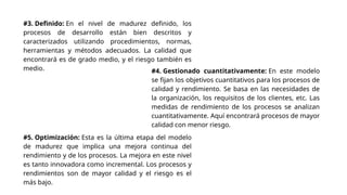 #3. Definido: En el nivel de madurez definido, los
procesos de desarrollo están bien descritos y
caracterizados utilizando procedimientos, normas,
herramientas y métodos adecuados. La calidad que
encontrará es de grado medio, y el riesgo también es
medio. #4. Gestionado cuantitativamente: En este modelo
se fijan los objetivos cuantitativos para los procesos de
calidad y rendimiento. Se basa en las necesidades de
la organización, los requisitos de los clientes, etc. Las
medidas de rendimiento de los procesos se analizan
cuantitativamente. Aquí encontrará procesos de mayor
calidad con menor riesgo.
#5. Optimización: Esta es la última etapa del modelo
de madurez que implica una mejora continua del
rendimiento y de los procesos. La mejora en este nivel
es tanto innovadora como incremental. Los procesos y
rendimientos son de mayor calidad y el riesgo es el
más bajo.
 