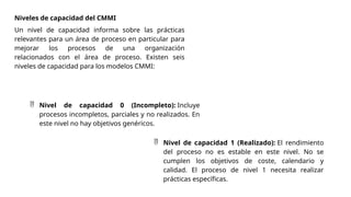 Niveles de capacidad del CMMI
Un nivel de capacidad informa sobre las prácticas
relevantes para un área de proceso en particular para
mejorar los procesos de una organización
relacionados con el área de proceso. Existen seis
niveles de capacidad para los modelos CMMI:
 Nivel de capacidad 0 (Incompleto): Incluye
procesos incompletos, parciales y no realizados. En
este nivel no hay objetivos genéricos.
 Nivel de capacidad 1 (Realizado): El rendimiento
del proceso no es estable en este nivel. No se
cumplen los objetivos de coste, calendario y
calidad. El proceso de nivel 1 necesita realizar
prácticas específicas.
 
