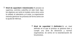  Nivel de capacidad 2 (Gestionado): El proceso se
supervisa, controla y planifica en este nivel. Aquí,
los objetivos son tanto el modelo como otros como
la calidad, el calendario y el coste. La organización
necesita gestionar los procesos de forma activa con
la ayuda de métricas.
 Nivel de capacidad 3 (Definido): Es un nivel
definido en el que el proceso se gestiona bien y
cumple una serie de directrices y normas
organizativas. Se centra en la estandarización de
los procesos.
 
