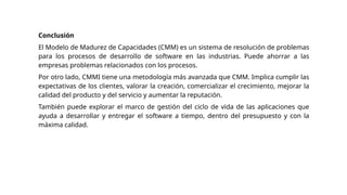Conclusión
El Modelo de Madurez de Capacidades (CMM) es un sistema de resolución de problemas
para los procesos de desarrollo de software en las industrias. Puede ahorrar a las
empresas problemas relacionados con los procesos.
Por otro lado, CMMI tiene una metodología más avanzada que CMM. Implica cumplir las
expectativas de los clientes, valorar la creación, comercializar el crecimiento, mejorar la
calidad del producto y del servicio y aumentar la reputación.
También puede explorar el marco de gestión del ciclo de vida de las aplicaciones que
ayuda a desarrollar y entregar el software a tiempo, dentro del presupuesto y con la
máxima calidad.
 