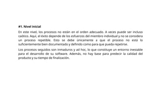 #1. Nivel inicial
En este nivel, los procesos no están en el orden adecuado. A veces puede ser incluso
caótico. Aquí, el éxito depende de los esfuerzos del miembro individual y no se considera
un proceso repetible. Esto se debe únicamente a que el proceso no está lo
suficientemente bien documentado y definido como para que pueda repetirse.
Los procesos seguidos son inmaduros y ad hoc, lo que constituye un entorno inestable
para el desarrollo de su software. Además, no hay base para predecir la calidad del
producto y su tiempo de finalización.
 