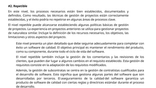 #2. Repetible
En este nivel, los procesos necesarios están bien establecidos, documentados y
definidos. Como resultado, las técnicas de gestión de proyectos están correctamente
establecidas, y el éxito podría no repetirse en algunas áreas de procesos clave.
El nivel repetible puede alcanzarse estableciendo algunas políticas básicas de gestión
de proyectos. La experiencia en proyectos anteriores se utiliza para gestionar proyectos
de naturaleza similar. Incluye la definición de los recursos necesarios, los objetivos, las
limitaciones y otros aspectos del proyecto.
Este nivel presenta un plan detallado que debe seguirse adecuadamente para completar con
éxito un software de calidad. El objetivo principal es mantener el rendimiento del producto,
como su componente, durante todo el ciclo de vida del software.
El nivel repetible también incluye la gestión de los comentarios y las revisiones de los
clientes, que pueden dar lugar a algunos cambios en el requisito establecido. Esta gestión de
requisitos consiste en la adaptación de los requisitos modificados.
Además, la gestión de subcontratas se centra en la gestión de contratistas cualificados para
el desarrollo de software. Esto significa que gestiona algunas partes del software que son
desarrolladas por terceros. El aseguramiento de la calidad del software garantiza un
producto de software de calidad con ciertas reglas y directrices estándar durante el proceso
de desarrollo.
 