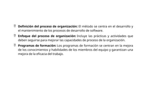  Definición del proceso de organización: El método se centra en el desarrollo y
el mantenimiento de los procesos de desarrollo de software.
 Enfoque del proceso de organización: Incluye las prácticas y actividades que
deben seguirse para mejorar las capacidades de proceso de la organización.
 Programas de formación: Los programas de formación se centran en la mejora
de los conocimientos y habilidades de los miembros del equipo y garantizan una
mejora de la eficacia del trabajo.
 