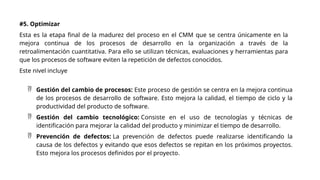#5. Optimizar
Esta es la etapa final de la madurez del proceso en el CMM que se centra únicamente en la
mejora continua de los procesos de desarrollo en la organización a través de la
retroalimentación cuantitativa. Para ello se utilizan técnicas, evaluaciones y herramientas para
que los procesos de software eviten la repetición de defectos conocidos.
Este nivel incluye
 Gestión del cambio de procesos: Este proceso de gestión se centra en la mejora continua
de los procesos de desarrollo de software. Esto mejora la calidad, el tiempo de ciclo y la
productividad del producto de software.
 Gestión del cambio tecnológico: Consiste en el uso de tecnologías y técnicas de
identificación para mejorar la calidad del producto y minimizar el tiempo de desarrollo.
 Prevención de defectos: La prevención de defectos puede realizarse identificando la
causa de los defectos y evitando que esos defectos se repitan en los próximos proyectos.
Esto mejora los procesos definidos por el proyecto.
 