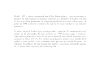 Desde 1952 el artista norteamericano Robert Rauschenberg, experimentó con el
proceso de transferencia de imágenes impresas. Sus primeros contactos con ésta
técnica son sutiles, puesto que las imágenes quedaban transferidas, solo en parte. A
partir de 1958 comenzó a utilizar ésta técnica de modo habitual y con mejores
resultados.
El artista español, Jesús Pastor investigó sobre el proceso de transferencia en el
ámbito de la calcografía. Su tesis doctoral de 1989, Electrografía y Grabado.
Aportaciones plásticas a través de un nuevo medio de creación de imágenes en el
grabado en talla: El Copy Art, supuso un grandísimo avance en el mundo de la
gráfica, ya que permitió a los grabadores poder procesar y estampar imágenes con
calidades fotográficas de una manera más rápida y económica, superando algunas
de las limitaciones impuestas por la electrografía.
 