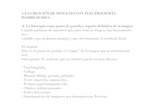 1-LA CREACIÓN DE IMÁGENES CON ELECTROGRAFÍA:
POSIBILIDADES
A- La fotocopia como punto de partida y soporte definitivo de la imagen
Cuando partimos de una fotocopia para crear la imagen, hay básicamente
tres
variables que podemos manejar y que determinarán el resultado final:
El original
Este es el punto de partida, el “origen” de la imagen que posteriormente
será
fotocopiado. Es evidente que su carácter puede ser muy diverso:
- Una fotografía.
- Collage.
- Manual: dibujo, pintura, grabado…
- Texto: imprenta, manuscrito…
- Textura: papel arrugado, tela…
- Objetos tridimensionales.
- Partes del cuerpo.
- Superposición de imágenes por transparencia. Etcétera.
 