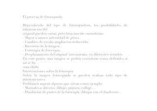 El proceso de fotocopiado
Dependiendo del tipo de fotocopiadora, las posibilidades de
intervención del
original pueden variar; pero básicamente consistirían:
- Mayor o menor intensidad de grises.
- Cambios de escala: ampliación-reducción.
- Inversión de la imagen.
- Fotocopia de fotocopia.
- Desplazamiento del original (movimiento) en diferentes sentidos.
En este punto, una imagen se podría considerar como definitiva si
así se ha
concebido.
Intervenciones sobre la fotocopia
Sobre la imagen fotocopiada se pueden realizar todo tipo de
intervenciones.
Podríamos sugerir algunas que sirvan como ejemplo:
- Manuales o directas: dibujo, pintura, collage…
- Disolución de partes de la fotocopia (dibujar con el disolvente).
 