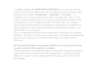 - Gráfica: técnicas de GRABADO EN RELIEVE, que serían las idóneas
para intervenir sobre la fotocopia. De este modo se puede estampar sobre
la imagen fotocopiada “linograbado”, “plantillas”, “monotipo”,… y
cualquier técnica en la que la tinta se sitúe en la parte alta (relieve) de la
matriz. No así aquellas en las que la tinta esté en la parte profunda o talla
de la plancha, ya que la rigidez del papel de la fotocopia, no se adapta
para recoger la tinta durante la estampación. Las técnicas de “grabado en
talla” requieren un tipo especial de papel; las de grabado en relieve, son
más flexibles en este aspecto.
Una vez realizadas las intervenciones oportunas, tendríamos ya la imagen
definitiva. También se puede volver a fotocopiar esta imagen (fotocopia más
intervenciones) para que el resultado final tenga un carácter total de
fotocopia.
B- El papel de grabado como soporte definitivo en la construcción de la
imagen, mediante Electrografía y Grabado.
Cuando queramos incorporar la imagen electrográfica al papel de grabado
para combinarla con otras técnicas de estampación, o simplemente para
utilizar ese soporte en lugar del papel de fotocopia, podemos hacerlo de
tres formas.
 