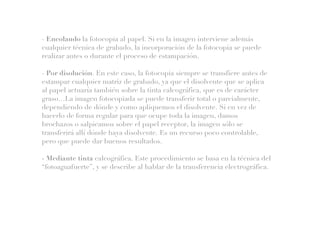 - Encolando la fotocopia al papel. Si en la imagen interviene además
cualquier técnica de grabado, la incorporación de la fotocopia se puede
realizar antes o durante el proceso de estampación.
- Por disolución. En este caso, la fotocopia siempre se transfiere antes de
estampar cualquier matriz de grabado, ya que el disolvente que se aplica
al papel actuaría también sobre la tinta calcográfica, que es de carácter
graso…La imagen fotocopiada se puede transferir total o parcialmente,
dependiendo de dónde y como apliquemos el disolvente. Si en vez de
hacerlo de forma regular para que ocupe toda la imagen, damos
brochazos o salpicamos sobre el papel receptor, la imagen sólo se
transferirá allí dónde haya disolvente. Es un recurso poco controlable,
pero que puede dar buenos resultados.
- Mediante tinta calcográfica. Este procedimiento se basa en la técnica del
“fotoaguafuerte”, y se describe al hablar de la transferencia electrográfica.
 