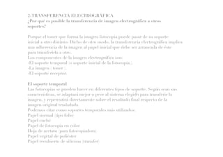 2-TRANSFERENCIA ELECTROGRÁFICA
¿Por qué es posible la transferencia de imagen electrográfica a otros
soportes?
Porque el toner que forma la imagen-fotocopia puede pasar de su soporte
inicial a otro distinto. Dicho de otro modo, la transferencia electrográfica implica
una adherencia de la imagen al papel inicial que debe ser arrancada de éste
para transferirla a otro.
Los componentes de la imagen electrográfica son:
-El soporte temporal (o soporte inicial de la fotocopia.).
-La imagen ( toner ).
-El soporte receptor.
El soporte temporal
Las fotocopias se pueden hacer en diferentes tipos de soporte. Según sean sus
características, se adaptará mejor o peor al sistema elegido para transferir la
imagen, y repercutirá directamente sobre el resultado final respecto de la
imagen original trasladada.
Podemos citar como soportes temporales más utilizados:
Papel normal (tipo folio)
Papel cuché
Papel de fotocopia en color
Hoja de acetato (para fotocopiadora)
Papel vegetal de poliéster
Papel recubierto de silicona (transfer)
 