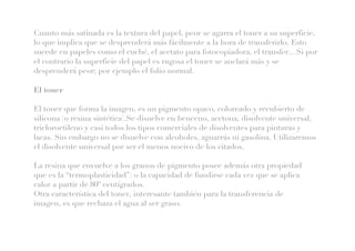 Cuanto más satinada es la textura del papel, peor se agarra el toner a su superficie,
lo que implica que se desprenderá más fácilmente a la hora de transferirlo. Esto
sucede en papeles como el cuché, el acetato para fotocopiadora, el transfer…Si por
el contrario la superficie del papel es rugosa el toner se anclará más y se
desprenderá peor; por ejemplo el folio normal.
El toner
El toner que forma la imagen, es un pigmento opaco, coloreado y recubierto de
silicona (o resina sintética).Se disuelve en benceno, acetona, disolvente universal,
tricloroetileno y casi todos los tipos comerciales de disolventes para pinturas y
lacas. Sin embargo no se disuelve con alcoholes, aguarrás ni gasolina. Utilizaremos
el disolvente universal por ser el menos nocivo de los citados.
La resina que envuelve a los granos de pigmento posee además otra propiedad
que es la “termoplasticidad”: o la capacidad de fundirse cada vez que se aplica
calor a partir de 80º centígrados.
Otra característica del toner, interesante también para la transferencia de
imagen, es que rechaza el agua al ser graso.
 