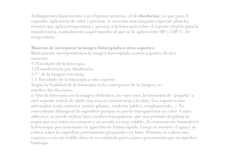 Trabajaremos básicamente con el primer proceso, el de disolución, ya que para el
segundo, aplicación de calor y presión, se necesita una máquina especial: plancha
térmica que aplica temperatura y presión a la fotocopia sobre el soporte elegido para la
transferencia, normalmente papel transfer al que se le aplica entre 90º y 140º C. de
temperatura.
Maneras de incorporar la imagen fotocopiada a otros soportes:
Básicamente incorporaremos la imagen fotocopiada a otros soportes de tres
maneras:
3.1Encolado de la fotocopia.
3.2Transferencia por disolución.
3.3 “ de la imagen con tinta.
3.1. Encolado de la fotocopia a otro soporte.
Según la finalidad de la fotocopia en la concepción de la imagen, se
pueden dar dos casos:
a) Que la fotocopia sea la imagen definitiva, en cuyo caso, la intención de “pegarla” a
otro soporte será la de darle una mayor consistencia a la obra. Los soportes más
adecuados serán cartones (cartón pluma), maderas (tablex, conglomerado…). Es
conveniente blanquear la superficie porque se puede transparentar su color. Como
adhesivo, se puede utilizar latex vinílico transparente que nos permite desplazar la
copia una vez entra en contacto y su secado es muy estable. Es conveniente humedecer
la fotocopia por inmersión en agua fría de forma rápida. Luego se escurre el agua y se
coloca sobre la superficie previamente preparada con látex. Primero se coloca una
esquina y con un rodillo duro se va estirando poco a poco procurando que no queden
burbujas.
 