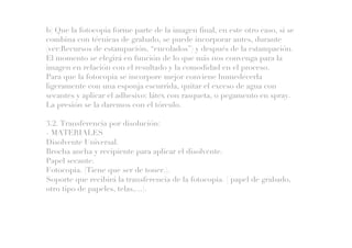 b) Que la fotocopia forme parte de la imagen final, en este otro caso, si se
combina con técnicas de grabado, se puede incorporar antes, durante
(ver:Recursos de estampación, “encolados”) y después de la estampación.
El momento se elegirá en función de lo que más nos convenga para la
imagen en relación con el resultado y la comodidad en el proceso.
Para que la fotocopia se incorpore mejor conviene humedecerla
ligeramente con una esponja escurrida, quitar el exceso de agua con
secantes y aplicar el adhesivo: látex con rasqueta, o pegamento en spray.
La presión se la daremos con el tórculo.
3.2. Transferencia por disolución:
- MATERIALES
Disolvente Universal.
Brocha ancha y recipiente para aplicar el disolvente.
Papel secante.
Fotocopia. (Tiene que ser de toner.).
Soporte que recibirá la transferencia de la fotocopia. ( papel de grabado,
otro tipo de papeles, telas,…).
 