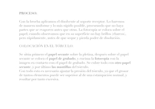 PROCESO:
Con la brocha aplicamos el disolvente al soporte receptor. Lo haremos
de manera uniforme y lo más rápido posible, procurando que no haya
partes que se evaporen antes que otras. La fotocopia se coloca sobre el
papel; cuando observamos que en su superficie no hay brillos (charcos),
pero rápidamente, antes de que seque y pierda poder de disolución.
COLOCACIÓN EN EL TÓRCULO:
Se sitúa primero el papel secante sobre la pletina, después sobre el papel
secante se coloca el papel de grabado, y encima la fotocopia con la
imagen en contacto con el papel de grabado. Se cubre todo con otro papel
secante, y por último las mantillas del tórculo.
Con todo esto es necesario ajustar la presión del tórculo, ya que el grosor
de tantos elementos puede ser superior al de una estampación normal, y
resultar por tanto excesiva.
 