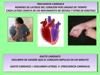 FRECUENCIA CARDIACA  NÚMERO DE LATIDOS DEL CORAZON POR UNIDAD DE TIEMPO CADA LATIDO CONSTA DE UN MOVIMIENTO DE SÍSTOLE Y OTRO DE DIÁSTOLE GASTO CARDIACO VOLUMEN DE SANGRE QUE EL CORAZON IMPULSA EN UN MINUTO GASTO CARDIACO = (VOLUMEN LATIDO)  X  (FRECUENCIA CARDIACA) 
