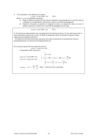 8.    Una onda plana viene dada por la ecuación:
                            y (x,t) = 2 cos (100t - 5x)      (S.I.)
     donde x e y son coordenadas cartesianas.
         a) Haga un análisis razonado del movimiento ondulatorio representado por la ecuación anterior
              y explique si es longitudinal o transversal y cuál es su sentido de propagación.
         b) Calcule la frecuencia, el período, la longitud de onda y el número de onda, así como el
              módulo, dirección y sentido de la velocidad de propagación de la onda.

                            y (x,t) = 2 cos (100t - 5x)         (S.I.)

a) Se trata de una onda armónica que se propaga hacia las abscisas positivas. Es una onda transversal, al
venir expresada en función de x y de y. El hecho de desplazarse hacia la derecha lo muestra el signo
negativa que acompaña al término x.
  Al tratarse de una onda transversal, cada punto del medio alcanzado por la perturbación vibra (y)
perpendicularmente a la dirección de desplazamiento (x).


b) La ecuación general de una onda transversal es:
                          y (x,t) = A cos ( ωt - kx)
         Comparando ambas ecuaciones:

                                                          2
           y (x, t) 2 cos (100t - 5x)                                                      50
                                                          100        2. .       100
           y (x, t) A cos ( t      x
                                                                2.                    2.
                                                          5                 5
                                                                                       5
                              2.π 50              1
         v PROPAG     λ.ν        .        20m.s       (abscisas hacia la derecha)
                               5 π




Tema 4: Ejercicios de Selectividad                        10                                    Eric Calvo Lorente
 