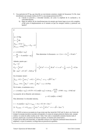 9.   Una partícula de 0'5 kg, que describe un movimiento armónico simple de frecuencia 5/ Hz, tiene
     inicialmente una energía cinética de 0'2 J y una energía potencial de 0'8 J.
          a) Calcule la posición y velocidad iniciales, así como la amplitud de la oscilación y la
              velocidad máxima.
          b) Haga un análisis de las transformaciones de energía que tienen lugar en un ciclo completo.
              ¿Cuál sería el desplazamiento en el instante en que las energías cinética y potencial son
              iguales?


a)



       0´5
      5


     ,0        0´2
                                   ,0           1
     , ,0          0´8


          . cos .              0
                                                                                                                                    5
     dy                                               Para determinar la frecuencia :                    2. .              2.            10     .     1
v                  A. ωsen ω.t            0
     dt

Además, puesto que :
          1
           1                                               1                     1                                        1                1
                   .   2
                                                                .   2
                                                                         1         .50.    2
                                                                                                   1          2
                                                                                                                                                0´2
           2                                               2                     2                                        25               5
               2
                       0´5.10 2         50 .      1




En el instante inicial :
                1                                   1
                                                                                           .
                         2                                      2                              1
 E K,0 : 0´2      .m.v 0      0´2                      .0´5.v 0         v0       0´8
                2                                   2
                  1                                 1
 E P, E,0 : 0´8     K.y 2    0´8                      .50.y 2            0´179
                  2                                 2
Por lo tanto, si sustituimo s en y              :
                                                                                           0´179
          . cos .                       0´179     0´2. cos 0                 cos                         0´895                          0´462
                                                                                            0´2
                               0                                    0              0                                            0

La ecuación de la vibración será entonces :
                                                                              0´2. cos 10.             0´462
Para determinar la velocidad máxima,


v     A. ωsen ω.t                  0      v MAX        A. ω    0´2.10        2 .   1

                                                1                   1
( ó E K, MAX               1       E K, MAX       .m.v 2       1      .0´5.v 2         v       4        2 .       1
                                                                                                                      )
                                                2                   2

b1) El MAS se inicia en un punto en el que existe una fase inicial de 0´462 rad. Es decir, en el inicio de
tiempos la energía mecánica asociada corresponde a la suma de energía potencial elástica más energía
cinética. La suma de ambas resulta ser de 1 Julio. Este valor se mantendrá constante durante todo el
proceso, puesto que, en ausencia de fuerzas externas, el sistema será conservativo.
A partir de los datos del enunciado, es imposible conocer si la vibración continuará hasta alcanzar la
amplitud, o si por el contrario, se dirige hacia la posición de equilibrio.



Tema 4: Ejercicios de Selectividad                                       11                                                         Eric Calvo Lorente
 