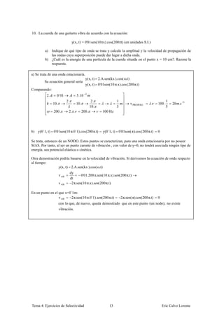 10. La cuerda de una guitarra vibra de acuerdo con la ecuación:

                                   y(x, t) = 0'01sen(10 x).cos(200 t) (en unidades S.I.)

         a) Indique de qué tipo de onda se trata y calcule la amplitud y la velocidad de propagación de
            las ondas cuya superposición puede dar lugar a dicha onda.
         b) ¿Cuál es la energía de una partícula de la cuerda situada en el punto x = 10 cm?. Razone la
            respuesta.

a) Se trata de una onda estacionaria.
                                              y(x, t) 2.A.sen(kx ).cos( ω.t)
         Su ecuación general sería
                                              y(x, t) 0'01sen(10 π.x) cos 200 π.t)
Comparando:
          2.     0´01                 5.10    3

                             2.                      2.              1                                      1
               10.                    10.                                       v PROPAG       .    100 .       20 .   1
                                                    10.              5                                      5
               200 .          2. .          200 .         100 Hz




b) y(0´1, t) 0'01sen(10 π.0´1) cos 200 π.t)               y(0´1, t) 0'01sen( π) cos 200 π.t)        0

Se trata, entonces de un NODO. Estos puntos se caracterizan, para una onda estacionaria por no poseer
MAS. Por tanto, al ser un punto carente de vibración , con valor de y=0, no tendrá asociada ningún tipo de
energía, sea potencial elástica o cinética.

Otra demostración podría basarse en la velocidad de vibración. Si derivamos la ecuación de onda respecto
al tiempo:
                 y(x, t) 2.A.sen(kx ).cos( ω.t)
                                  dy
                     v vib                0'01.200 π.sen(10 π.x) s       200 π.t)
                                  dt
                     v vib         2 π.sen(10 π.x) s 200 π.t)

En un punto en el que x=0´1m:
                  v vib   2 π.sen(10 π.0´1) s             200 π.t)       2 π.sen( π) s   200 π.t)   0
                     con lo que, de nuevo, queda demostrado que en este punto (un nodo), no existe
                     vibración.




Tema 4: Ejercicios de Selectividad                            13                                        Eric Calvo Lorente
 