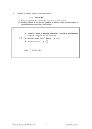 11. La ecuación de una onda armónica en una cuerda tensa es:

                             y(x, t) = Asen( t - kx)

        a) Indique el significado de las magnitudes que aparecen en dicha expresión.
        b) Escriba la ecuación de otra onda que se propaga en la misma cuerda, en sentido opuesto, de
           amplitud mitad y frecuencia doble que la anterior.


a)

                   y    elongación , función de la posición del punto (x) y el tiempo.Se mide en metro
                   A        amplitud o elongación máxima (en metros)
        donde :         frecuencia angular (rad.s -1 ). Es igual a :   2. .
                                                        2.
                   k    número de onda (m -1 ). k



                              A
b)                y(x, t)       .sen( 2 .t   kx)
                              2




Tema 4: Ejercicios de Selectividad                     14                            Eric Calvo Lorente
 