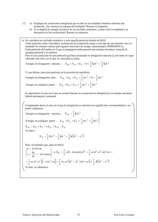 12.    a) Explique las variaciones energéticas que se dan en un oscilador armónico durante una
          oscilación. ¿Se conserva la energía del oscilador? Razone la respuesta.
       b) Si se duplica la energía mecánica de un oscilador armónico, ¿cómo varía la amplitud y la
          frecuencia de las oscilaciones? Razone la respuesta.


a) Se considera un oscilador armónico a toda aquella partícula dotada de MAS.
   Tanto posición como velocidad y aceleración de la partícula sujeta a este tipo de movimiento van a ir
   tomando los mismos valores para iguales intervalos de tiempo, denominados PERÍODOS (τ).
   Cada partícula del medio en el que se propaga la onda poseerá una energía mecánica, suma de la
   energía potencial y la cinética:
   Para el caso particular de una partícula que haya alcanzado la elongación máxima (y por tanto no sigue
   vibrando más allá, con lo que su velocidad es nula):
                                                                 1         1
    Energía en elongación máxima : E M E K E P 0                    KA 2      KA 2
                                                                 2         2

  Y, por último, para otra partícula en la posición de equilibrio:
                                                         1             1
  Energía en elongación nula : E M E K E P                 mv 2 0        mv 2
                                                         2             2
                                                        1         1
  Energía en cualquier punto : E M E K E P                mv 2      Kx 2
                                                        2         2

  Si suponemos el caso en el que no existen fuerzas no conservativas (disipativas), la energía mecánica
  deberá permanecer constante.


  Comparando ahora el caso en el que la elongación es máxima con aquella otra correspondiente a un
  punto cualquiera:
                                             1
  Energía en elongación máxima : E M           KA 2
                                             2
                                                     1       1
  Energía en cualquier punto : E M E K E P             mv 2    Kx 2
                                                     2       2
  EM EK EP            EK EM EP
   Es decir :
                       1         1         1
                EK       KA 2      Kx 2      K A2            x2
                       2         2         2

  Pero, recordando que, para un MAS:
          . cos
                                     1                                  1
                                       . .        . .         .           . .        .       .           .
                                                                  2              2       2       2
         dx
   v             . .                 2                                  2
         dt
    1                            1                                         1
      . . 2 . 2 . 1 cos 2 .        . .. 2     2         2
                                                            . cos 2 .        .           2           2
    2                            2                                         2
  (Como ya sabíamos)




Tema 4: Ejercicios de Selectividad                      15                                                   Eric Calvo Lorente
 