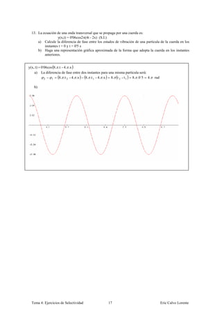 13. La ecuación de una onda transversal que se propaga por una cuerda es:
                   y(x,t) = 0'06cos2 (4t - 2x) (S.I.)
      a) Calcule la diferencia de fase entre los estados de vibración de una partícula de la cuerda en los
          instantes t = 0 y t = 0'5 s
      b) Haga una representación gráfica aproximada de la forma que adopta la cuerda en los instantes
          anteriores.


y(x, t) 0'06cos 8. .t - 4. .x
    a) La diferencia de fase entre dos instantes para una misma partícula será:
          2    1   8. .t 2 - 4. .x   8. .t 1 - 4. .x   8. t 2 - t 1  8. .0´5 4.    rad

   b)




  Tema 4: Ejercicios de Selectividad                17                                   Eric Calvo Lorente
 