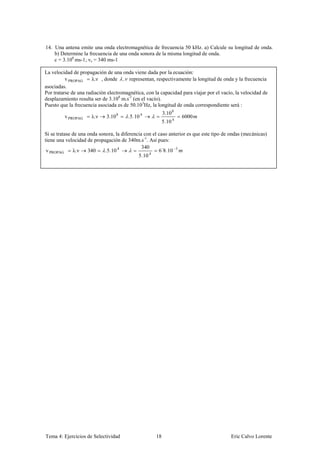 14. Una antena emite una onda electromagnética de frecuencia 50 kHz. a) Calcule su longitud de onda.
    b) Determine la frecuencia de una onda sonora de la misma longitud de onda.
    c = 3.108 ms-1; vs = 340 ms-1

La velocidad de propagación de una onda viene dada por la ecuación:
          v PROPAG     λ.ν , donde , representan, respectivamente la longitud de onda y la frecuencia
asociadas.
Por tratarse de una radiación electromagnética, con la capacidad para viajar por el vacío, la velocidad de
desplazamiento resulta ser de 3.108 m.s-1 (en el vacío).
Puesto que la frecuencia asociada es de 50.103Hz, la longitud de onda correspondiente será :
                                                          3.10 8
         v PROPAG     λ. ν   3.10 8    .5.10 4                     6000
                                                          5.10 4

Si se tratase de una onda sonora, la diferencia con el caso anterior es que este tipo de ondas (mecánicas)
tiene una velocidad de propagación de 340m.s-1. Así pues:
                                               340
 v PROPAG     λ. ν   340     .5.10 4                   6´8.10 3
                                             5.10 4




Tema 4: Ejercicios de Selectividad                   18                                 Eric Calvo Lorente
 