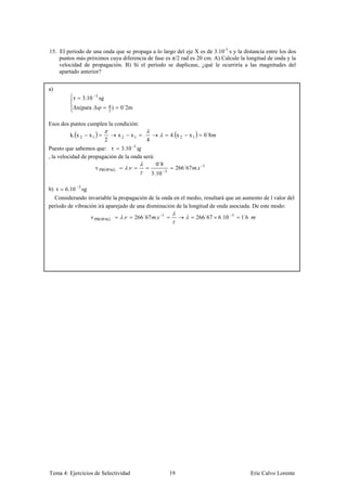 15. El periodo de una onda que se propaga a lo largo del eje X es de 3.10 -3 s y la distancia entre los dos
    puntos más próximos cuya diferencia de fase es π/2 rad es 20 cm. A) Calcule la longitud de onda y la
    velocidad de propagación. B) Si el período se duplicase, ¿qué le ocurriría a las magnitudes del
    apartado anterior?


a)
                         3
          τ       3.10       sg
                                      π
          Δx(para Δ                   2
                                        )   0´2m

Esos dos puntos cumplen la condición:
         k. x 2     x1                      x2       x1   .                      4. x 2   x1     0´8
                                  2                           4
Puesto que sabemos que: τ 3.10 -3
, la velocidad de propagación de la onda será:
                                                                   0´8
                         v PROPAG                .                                    266´67 .   1
                                                                  3.10       3



b) τ   6.10 3 sg
  Considerando invariable la propagación de la onda en el medio, resultará que un aumento de l valor del
período de vibración irá aparejado de una disminución de la longitud de onda asociada. De este modo:
                     v PROPAG                .        266´67 .           1
                                                                                               266´67 6.10   3
                                                                                                                 ´
                                                                                                                 16




Tema 4: Ejercicios de Selectividad                                               19                                   Eric Calvo Lorente
 