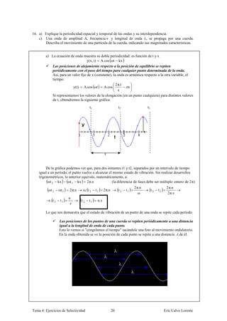 16. a) Explique la periodicidad espacial y temporal de las ondas y su interdependencia.
    c) Una onda de amplitud A, frecuencia ν y longitud de onda , se propaga por una cuerda.
       Describa el movimiento de una partícula de la cuerda, indicando sus magnitudes características.


        a) La ecuación de onda muestra su doble periodicidad: es función de t y x
                                   y(x, t) A.cos ωt kx
           Las posiciones de alejamiento respecto a la posición de equilibrio se repiten
           periódicamente con el paso del tiempo para cualquier punto determinada de la onda.
           Así, para un valor fijo de x (constante), la onda es armónica respecto a la otra variable, el
           tiempo:
                                                       2 π.t
                         y(t) A.cos ωt        A.cos
                                                         τ
           Si representamos los valores de la elongación (en un punto cualquiera) para distintos valores
           de t, obtendremos la siguiente gráfica:
                                      t1                         t2                 t3




                                                   τ


         De la gráfica podemos ver que, para dos instantes t1 y t2, separados por un intervalo de tiempo
    igual a un período, el punto vuelve a alcanzar el mismo estado de vibración. Sin realizar desarrollos
    trigonométricos, lo anterior equivale, matemáticamente, a:
          ωt 2 kx       ωt 1 kx     2 π.n            (la diferencia de fases debe ser múltiplo entero de 2 π)
                                                                            2 π.n                2 π.n
          ωt 2    ωt 1   2 π.n   ω. t 2    t1      2 π.n        . t2   t1           . t2   t1
                                                                               ω                  2 π. ν
                         n
           . t2    t1            t2   t1    n. τ
                          ν

        Lo que nos demuestra que el estado de vibración de un punto de una onda se repite cada período.

                  Las posiciones de los puntos de una cuerda se repiten periódicamente a una distancia
                  igual a la longitud de onda de cada punto.
                  Esto lo vemos si "congelamos el tiempo" sacándole una foto al movimiento ondulatorio.
                  En la onda obtenida se ve la posición de cada punto se repite a una distancia de él.




Tema 4: Ejercicios de Selectividad                         20                                   Eric Calvo Lorente
 