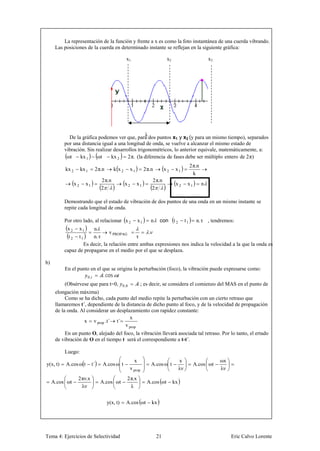 La representación de la función y frente a x es como la foto instantánea de una cuerda vibrando.
      Las posiciones de la cuerda en determinado instante se reflejan en la siguiente gráfica:

                                                  x1                          x2                              x3




                                                  λ
            De la gráfica podemos ver que, para dos puntos x1 y x2 (y para un mismo tiempo), separados
          por una distancia igual a una longitud de onda, se vuelve a alcanzar el mismo estado de
          vibración. Sin realizar desarrollos trigonométricos, lo anterior equivale, matemáticamente, a:
           ωt    kx 1     ωt     kx 2    2 π. (la diferencia de fases debe ser múltiplo entero de 2 π)
                                                                                                  2 π.n
          kx 2        kx 1    2 π.n       k x2        x1        2 π.n        x2     x1
                                                                                                    k
                                  2 π.n                             2 π.n
                 x2     x1                       x2        x1                       x2        x1          n
                                  2                                 2

          Demostrando que el estado de vibración de dos puntos de una onda en un mismo instante se
          repite cada longitud de onda.

          Por otro lado, al relacionar x 2                 x1      n     con t 2             t1      n. τ , tendremos:
           x2   x1      n
                                v PROPAG          .
           t2   t1     n. τ                  τ
                   Es decir, la relación entre ambas expresiones nos indica la velocidad a la que la onda es
          capaz de propagarse en el medio por el que se desplaza.

b)
          En el punto en el que se origina la perturbación (foco), la vibración puede expresarse como:
                    0,      . cos
          (Obsérvese que para t=0,              0,0         ; es decir, se considera el comienzo del MAS en el punto de
      elongación máxima)
           Como se ha dicho, cada punto del medio repite la perturbación con un cierto retraso que
      llamaremos t´, dependiente de la distancia de dicho punto al foco, y de la velocidad de propagación
      de la onda. Al considerar un desplazamiento con rapidez constante:
                                         x
                    x v prop .t´ t´
                                       v prop
          En un punto O, alejado del foco, la vibración llevará asociada tal retraso. Por lo tanto, el ertado
      de vibración de O en el tiempo t será el correspondiente a t-t´.

          Luego:
                                                        x                               x                          ωx
y(x, t)    A.cos ω t         t´   A.cos ω t                         A.cos ω t                      A.cos ωt
                                                      v prop                            λν                         λν
                  2 πν.x                          2 π.x
     A.cos ωt                     A.cos ωt                       A.cos ωt          kx
                    λν                              λ


                                      y(x, t)     A.cos ωt          kx




Tema 4: Ejercicios de Selectividad                                      21                                              Eric Calvo Lorente
 