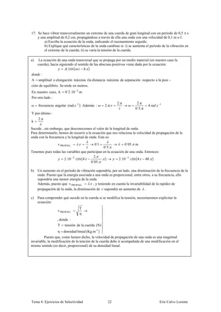 17. Se hace vibrar transversalmente un extremo de una cuerda de gran longitud con un período de 0,5 s
    y una amplitud de 0,2 cm, propagándose a través de ella una onda con una velocidad de 0,1 m s-1.
        a) Escriba la ecuación de la onda, indicando el razonamiento seguido.
        b) Explique qué características de la onda cambian si: i) se aumenta el período de la vibración en
        el extremo de la cuerda; ii) se varía la tensión de la cuerda.

a)    La ecuación de una onda transversal que se propaga por un medio material (en nuestro caso la
     cuerda), hacia siguiendo el sentido de las abscisas positivas viene dada por la ecuación:
                         . cos( .     . )
       :
A    amplitud o elongación máxima (la distancia máxima de separación respecto a la posi -
ción de equilibrio . Se mide en metros.
En nuestro caso, A     0´2.10   2
                                        .
Por otro lado :
                                                             2. π        2. π
ω    frecuencia angular (rad.s -1 ). Además : ω    2. π. ν          ω            4   .   1
                                                                        0´5. π
Y por último :
     2. π
k
Sucede , sin embargo, que desconocemos el valor de la longitud de onda.
Para determinarlo, hemos de recurrir a la ecuación que nos relaciona la velocidad de propagación de la
onda con la frecuencia y la longitud de onda. Esta es:
                  v PROPAG          .       0´1                0´05 . m
                                                0´5.
Tenemos pues todas las variables que participan en la ecuación de una onda. Entonces:
                                          2.
                     2.10 3. cos( 4.           . )         2.10 3. cos( 4. 40 . )
                                       0´05 .

b) Un aumento en el período de vibración supondría, por un lado, una disminución de la frecuencia de la
   onda. Puesto que la energía asociada a una onda es proporcional, entre otros, a su frecuencia, ello
   supondría una menor energía de la onda.
   Además, puesto que v PROPAG        . , y teniendo en cuenta la invariabilidad de la rapidez de
   propagación de la onda, la disminución de supondrá un aumento de .

c)   Para comprender qué sucede en la cuerda si se modifica la tensión, necesitaremos explicitar la
     ecuación:
                                    T
                  v PROPAG
                                    η
                  , donde :
                  T    tensión de la cuerda (N)
                  η   densidad lineal (Kg.m -1 )
         Puesto que, como hemos dicho, la velocidad de propagación de una onda es una magnitud
invariable, la modificación de la tención de la cuerda debe ir acompañada de una modificación en el
mismo sentido (es decir, proporcional) de su densidad lineal.




Tema 4: Ejercicios de Selectividad                   22                                  Eric Calvo Lorente
 