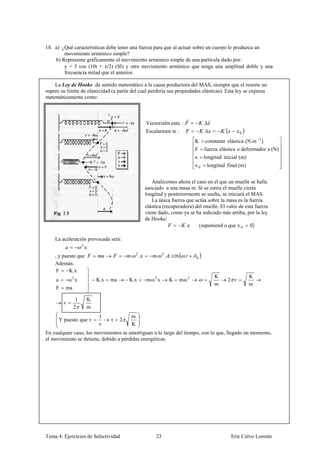 18. a) ¿Qué características debe tener una fuerza para que al actuar sobre un cuerpo le produzca un
        movimiento armónico simple?
    b) Represente gráficamente el movimiento armónico simple de una partícula dado por:
        y = 5 cos (10t + /2) (SI) y otro movimiento armónico que tenga una amplitud doble y una
        frecuencia mitad que el anterior.

    La Ley de Hooke da sentido matemático a la causa productora del MAS, siempre que el resorte no
supere su límite de elasticidad (a partir del cual perdería sus propiedades elásticas). Esta ley se expresa
matemáticamente como:



                                                         Vectorialm ente :              .
                                                         Escalarmen te :                .           .          0

                                                                                   K constante elástica (N.m -1 )
                                                                                   F fuerza elástica o deformador a (N)
                                                                                   x longitud inicial (m)
                                                                                   x0       longitud final (m)


                                                            Analicemos ahora el caso en el que un muelle se halla
                                                         asociado a una masa m. Si se estira el muelle cierta
                                                         longitud y posteriormente se suelta, se iniciará el MAS.
                                                            La única fuerza que actúa sobre la masa es la fuerza
                                                         elástica (recuperadora) del muelle. El valor de esta fuerza
                                                         viene dado, como ya se ha indicado más arriba, por la ley
                                                         de Hooke:
                                                                            .     (suponiend o que x 0 0)

    La aceleración provocada será:
                      2

    , y puesto que                           .   2
                                                     .        .    2
                                                                       . . cos .   0
    Además:
     F     K.x
                                                                                               K                   K
     a       ω2 x             K.x   ma       K.x         mω2 x          K    mω2                        2
                                                                                               m                   m
     F      ma

                  1       K
                 2        m
                               1             m
         Y puesto que τ             τ    2
                               ν             K
En cualquier caso, los movimientos se amortiguan a lo largo del tiempo, con lo que, llegado un momento,
el movimiento se detiene, debido a pérdidas energéticas.




Tema 4: Ejercicios de Selectividad                            23                                            Eric Calvo Lorente
 
