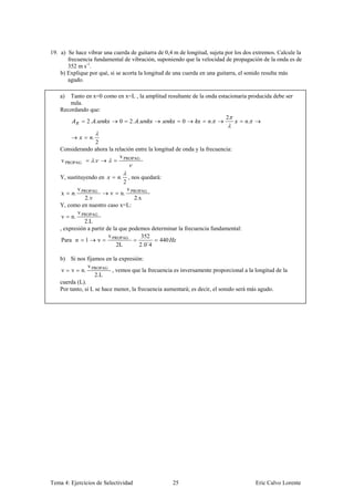 19. a) Se hace vibrar una cuerda de guitarra de 0,4 m de longitud, sujeta por los dos extremos. Calcule la
       frecuencia fundamental de vibración, suponiendo que la velocidad de propagación de la onda es de
       352 m s-1.
    b) Explique por qué, si se acorta la longitud de una cuerda en una guitarra, el sonido resulta más
       agudo.

    a)  Tanto en x=0 como en x=L , la amplitud resultante de la onda estacionaria producida debe ser
        nula.
    Recordando que:
                                                                        2
              2. .        0 2. .                     0            .               .

                 .
                  2
    Considerando ahora la relación entre la longitud de onda y la frecuencia:
                            v PROPAG
    v PROPAG     .

    Y, sustituyendo en       .       , nos quedará:
                                 2
            v PROPAG              v
    x     .                ν n. PROPAG
               2. ν                  2.x
    Y, como en nuestro caso x=L:
            v
     ν n. PROPAG
               2.L
    , expresión a partir de la que podemos determinar la frecuencia fundamental:
                          v PROPAG      352
     Para n 1        ν                        440
                              2L       2.0´4

    b) Si nos fijamos en la expresión:
                v
    ν ν n. PROPAG , vemos que la frecuencia es inversamente proporcional a la longitud de la
                    2.L
    cuerda (L).
    Por tanto, si L se hace menor, la frecuencia aumentará; es decir, el sonido será más agudo.




Tema 4: Ejercicios de Selectividad                    25                              Eric Calvo Lorente
 