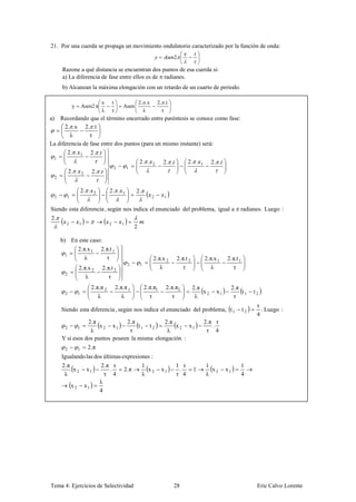 21. Por una cuerda se propaga un movimiento ondulatorio caracterizado por la función de onda:
                                                                                        2

         Razone a qué distancia se encuentran dos puntos de esa cuerda si:
         a) La diferencia de fase entre ellos es de radianes.
         b) Alcanzan la máxima elongación con un retardo de un cuarto de periodo.

                                        x       t                  2. .x       2. .t
               y        Asen2 π                        Asen
                                        λ       τ                    λ           τ
a)  Recordando que el término encerrado entre paréntesis se conoce como fase:
      2. .x 2. .t
        λ        τ
La diferencia de fase entre dos puntos (para un mismo instante) será:
       2. . 1 2. .
 1
                                                                   2. .    2     2. .         2. .     1      2. .
                                                2          1
              2. .      2        2. .
     2


                        2. .      2         2. .       1       2.
     2     1                                                               2      1


Siendo esta diferencia , según nos indica el enunciado del problema, igual a                                                  radianes. Luego :
2.
           2         1                      2          1
                                                               2

         b) En este caso:
              2. π.x 1 2. π.t 1
           1
                  λ       τ                                                2. π.x 2     2. π.t 2           2. π.x 1   2. π.t 1
                                                           2       1
                     2. π.x 2           2. π.t 2                               λ            τ                  λ         τ
          2
                         λ                  τ
                                 2.π.π 2            2.π.π 1            2.π.π1      2.π.π2          2.π                     2.π
          2         1                                                                                  x2        x1            t1     t2
                                    λ                  λ                 τ           τ              λ                       τ
                                                                                                                                       τ
         Siendo esta diferencia , según nos indica el enunciado del problema, t 1                                                t2      . Luego :
                                                                                                                                       4
                    2. π           2. π           2. π                                                     2. π τ
          2         1    x 2 x1         t1 t 2         x 2 x1                                                  .
                     λ              τ              λ                                                        τ 4
         Y si esos dos puntos poseen la misma elongación :
          2         1        2. π
         Igualando las dos últimas expresiones :
         2. π                         2. π τ                        1                   1 τ                1                  1
              x2            x1            .             2. π          x2         x1      .         1         x2       x1
          λ                             τ 4                         λ                   τ 4                λ                  4
                                      λ
               x2           x1
                                      4




Tema 4: Ejercicios de Selectividad                                                      28                                             Eric Calvo Lorente
 
