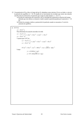 22. Una partícula de 50 g vibra a lo largo del eje X, alejándose como máximo 10 cm a un lado y a otro de
    la posición de equilibrio (x = 0). El estudio de su movimiento ha revelado que existe una relación
    sencilla entre la aceleración y la posición que ocupa en cada instante: a = -16 2 x.
         a) Escriba las expresiones de la posición y de la velocidad de la partícula en función del tiempo,
            sabiendo que este último se comenzó a medir cuando la partícula pasaba por la posición x = 10
            cm.
         b) Calcule las energías cinética y potencial de la partícula cuando se encuentra a 5 cm de la
             posición de equilibrio.

a) A=0´1m
              16 . 2 .
        Para determinar la ecuación asociada a la onda
         a    A. ω 2 .x
                                          .ω 2     16 .   2
                                                                     .ω 2        16 .       2

         a    16 .    2
                          .
        Y puesto que A=0´1m:
                  a           A. ω 2 .x
                                                     .ω 2      16 .    2
                                                                                     .ω 2       16 .   2

                  a           16 .    2
                                          .


                  0´1.ω 2            16 .      2
                                                    ω2        160 .    2
                                                                                 ω          160 .      rad.s -1
        Luego :
                                               . cos( .         0)

                                              0´1. cos( 160 . .             0)




Tema 4: Ejercicios de Selectividad                                         29                                     Eric Calvo Lorente
 