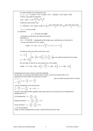 La onda resultado de la interferencia será:
          y y 1 y 2 A.sen ωt kx - A.sen ωt - kx                                        A. sen ωt          kx - sen ωt - kx
          Y ahora, conociendo la expresión:
                                       2. cos
                                 2                                2
          Tendremos, para nuestro caso:
                                                                                  ωt       kx        ωt - kx            ωt     kx          ωt - kx
           y       A. sen ωt            kx - sen ωt - kx              2.A. cos                                    .s
                                                                                                2                                      2
                 2.A.cos ωt.s
      La expresión:
                                                2.A.cos ωt.s
          , constituye la ecuación de una onda estacionaria.
          Llamando AR:
                   2.A.sen x (,independiente del tiempo, pero variable para en función de x)
          , su valor será mínimo (AR=0), cuando:
                                                                       2.
                           s       x      0     kx       n.                   .   n.                     n.
                                                                                                              2

          La distancia entre dos nodos consecutivos será:

               1    n.
                           2
                                                     n    1.             n.            , que nos indica la posición de los nodos.
                                                               2              2        2
               2       n       1.
                                    2
          Por otro lado, el valor de AR será máxima (AR=2A) cuando:
                                                                       2.
           s       x           1        kx      2n       1.                   .    2n           1.                     2n     1.
                                                              2                                      2                             4


 b) Supongamos de nuevo nuestra cuerda de longitud L .
 En este caso, en el extremo fijo deberá existir un nodo, y otro en el extremo libre (x=L)
 Aplicando al extremo libre la ecuación de los nodos:
                                                                   , que nos indica la posición de los vientres.
                       .          2.
         .
                      2
        2
 , que se corresponde con las frecuencias:
  v 2.              n.v
                ν          (n 1,2,3..... )
  ν                 2.
 Así pues, sólo serán posibles aquellas ondas estacionarias cuya frecuencia sea un múltiplo de la
 fundamental (n=1)
                            n.v      v
 Fcia fundamental: ν 1
                            2.     2.
                              n.v     2.v
 Segundo armónico: ν 2                      2.ν 1
                              2.      2.
                            n.v    3.v
 Tercer armónico: ν 3                     3.ν 1
                           2.      2.
 , y así sucesivamente.
 Luego, al variar la longitud de la cuerda, variará la frecuencia de la onda




Tema 4: Ejercicios de Selectividad                                      3                                                   Eric Calvo Lorente
 