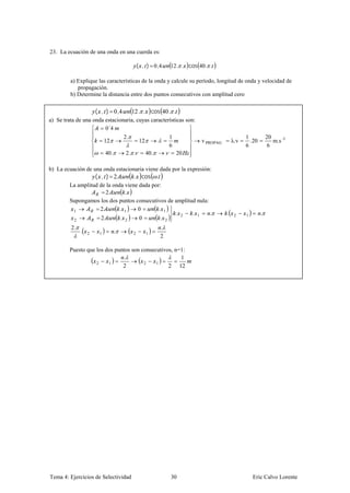 23. La ecuación de una onda en una cuerda es:

                                               ( , ) 0,4       12. . cos 40. .

         a) Explique las características de la onda y calcule su período, longitud de onda y velocidad de
            propagación.
         b) Determine la distancia entre dos puntos consecutivos con amplitud cero

                      ( , ) 0 ,4           12 . . cos 40 . .
a) Se trata de una onda estacionaria, cuyas características son:
                        0´4
                                      2.                       1                                1           20
                           12                  12                         v PROPAG       λ. ν     .20          m.s -1
                                                               6                                6            6
                           40 .       2. .          40 .           20

b) La ecuación de una onda estacionaria viene dada por la expresión:
                      ( , ) 2              . cos .
         La amplitud de la onda viene dada por:
                        2       .
         Supongamos los dos puntos consecutivos de amplitud nula:
                     2        . 1    0        . 1
          1
                                                   . 2    . 1     .                  .                  .
                              . 2              . 2
                                                                                          2     1
          2           2               0
         2.                                                .
              .   2    1          .        2        1
                                                           2

         Puesto que los dos puntos son consecutivos, n=1:
                               .                       1
                    2    1              2    1
                               2                  2 12




Tema 4: Ejercicios de Selectividad                             30                                   Eric Calvo Lorente
 