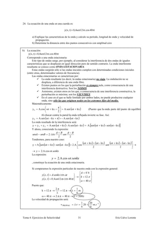 24. La ecuación de una onda en una cuerda es:

                                        y( x, t ) 0,4sen12 x cos 40 t

         a) Explique las características de la onda y calcule su período, longitud de onda y velocidad de
            propagación.
         b) Determine la distancia entre dos puntos consecutivos con amplitud cero

b) La ecuación:
    y( x, t ) 0,4sen12 x cos 40 t
   Corresponde a una onda estacionaria:
        Este tipo de ondas surge, por ejemplo, al considerar la interferencia de dos ondas de iguales
   características que se desplazan en igual dirección pero de sentido contrario. La onda interferente
   resultante se conoce como ONDA ESTACIONARIA.
        Estas ondas surgirán sólo si las ondas iniciales cumplen con determinadas condiciones iniciales
   (entre otras, determinados valores de frecuencia).
        Las ondas estacionarias se caracterizan por:
                  La onda resultante (es decir, la ondas estacionaria) no viaja. La ondulación no se
                  desplaza, a diferencia de una onda libre.
                  Existen puntos en los que la perturbación es siempre nula, como consecuencia de una
                  interferencia destructiva. Son los NODOS
                  Asimismo, existen otros en los que, a consecuencia de una interferencia constructiva, la
                  perturbación es máxima; son los VIENTRES.
                  En el caso en el que se halle limitado por ambos lados, no puede producirse cualquier
                  onda, sino sólo las que originen nodos en los extremos fijos del medio.
        Matemáticamente:
                                  π
        y 1 A.cos ωt kx                 A.sen ωt kx            (Puesto que la onda parte del punto de equilibrio )
                                  2
                  Al chocar contra la pared la onda reflejada invierte su fase. Así:
        y 2 A.sen ωt - kx π - A.sen ωt - kx
        La onda resultado de la interferencia será:
        y y 1 y 2 A.sen ωt kx - A.sen ωt - kx                 A. sen ωt kx - sen ωt - kx
        Y ahora, conociendo la expresión:
                          2. cos
                                2             2
         Tendremos, para nuestro caso:
                                                             ωt   kx              ωt - kx        ωt   kx       ωt - kx
         y   A. sen ωt     kx - sen ωt - kx       2.A. cos                                  .s
                                                                          2                                2
                 2.A.cos ωt.s
         La expresión:
                                   2.A.cos ωt.s
         , constituye la ecuación de una onda estacionaria.

         Si comparamos la expresión particular de nuestra onda con la expresión general:
                                                               0´4
                      ( , )   .      cos
                                                              12.
                      ( , ) 0,4    12 cos 40
                                                              40.
        Puesto que:
                             2.π                1
                  k     12.π        12.π   λ      m
                              λ                 6
                 ω 40.π      2.π.π 40.π      ν 20Hz
        La velocidad de propagación será:
                                                    1                20
                                  v PROPAG    .       20                      .    1
                                                    6                 6



Tema 4: Ejercicios de Selectividad                    31                                              Eric Calvo Lorente
 