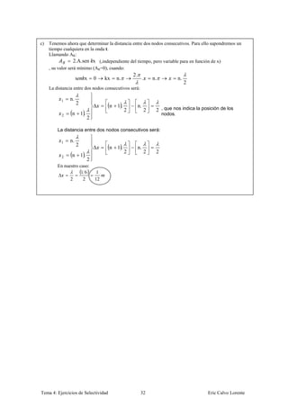 c)   Tenemos ahora que determinar la distancia entre dos nodos consecutivos. Para ello supondremos un
     tiempo cualquiera en la onda t.
     Llamando AR:
                   2.A.sen x (,independiente del tiempo, pero variable para en función de x)
     , su valor será mínimo (AR=0), cuando:
                                                    2.
                    s    x       0    kx   n.             .   n.            n.
                                                                                 2
     La distancia entre dos nodos consecutivos será:

           1   n.
                    2
                                       n   1.        n.
                                                2         2    2 , que nos indica la posición de los
           2    n       1.                                         nodos.
                             2

         La distancia entre dos nodos consecutivos será:

           1   n.
                    2
                                       n   1.        n.
                                                2         2    2
           2    n       1.
                             2
         En nuestro caso:
                     16           1
               2      2          12




Tema 4: Ejercicios de Selectividad                       32                            Eric Calvo Lorente
 