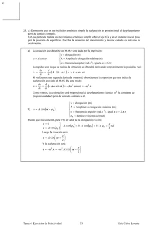 a)




     25. a) Demuestre que en un oscilador armónico simple la aceleración es proporcional al desplazamiento
         pero de sentido contrario.
         b) Una partícula realiza un movimiento armónico simple sobre el eje OX y en el instante inicial pasa
         por la posición de equilibrio. Escriba la ecuación del movimiento y razone cuándo es máxima la
         aceleración.

         a)   La ecuación que describe un MAS viene dada por la expresión:
                                              x   elongación (m)
                   . cos                      A    Amplitud o elongación máxima (m)
                                                  frecuencia angular (rad.s -1 ) , igual a            2. .
              La rapidez con la que se realiza la vibración se obtendrá derivando temporalmente la posición. Así:
              v                      . cos                         .

              Si realizamos una segunda derivada temporal, obtendremos la expresión que nos indica la
              aceleración asociada al MAS. De este modo:
                   dv    d
              a               A .sen t       A ω 2 .cosω     ω 2 .x
                   dt    dt
                                                                                                             2
              Como vemos, la aceleración será proporcional al desplazamiento (siendo                             la constante de
              proporcionalidad) pero de sentido contrario a él.

                                                           x       elongación (m)
                                                           A           Amplitud o elongación máxima (m)
         b)         . cos       0
                                                           ω       frecuencia angular (rad.s -1 ) , igual a ω      2. π. ν
                                                               0       desfase o faseinicia l (rad)
         Puesto que inicialmente, para t=0, el valor de la elongación es cero:
                           0
                                           . cos 0      0     cos 0      0
                             . cos 0
                                                                                                  0
                                                                                                        2
                      Luego la ecuación será:

                             . cos
                                        2
                      Y la aceleración será:

                       a    ω 2 .x           ω 2 . . cos
                                                                        2




     Tema 4: Ejercicios de Selectividad                                     33                                   Eric Calvo Lorente
 