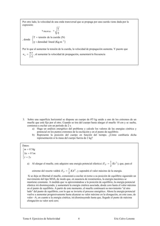 Por otro lado, la velocidad de una onda transversal que se propaga por una cuerda viene dada por la
expresión:
                                  T
                   v PROPAG

           T    tensión de la cuerda (N)
, donde
               densidad lineal (Kg.m -1 )

Por lo que al aumentar la tensión de la cuerda, la velocidad de propagación aumenta. Y puesto que
       n.v
νn         , al aumentar la velocidad de propagación, aumentará la frecuencia
       2.




3.   Sobre una superficie horizontal se dispone un cuerpo de 0'5 kg unido a uno de los extremos de un
     muelle que está fijo por el otro. Cuando se tira del cuerpo hasta alargar el muelle 10 cm y se suelta,
     comienza a oscilar con un período de 2 s.
         a) Haga un análisis energético del problema y calcule los valores de las energías cinética y
             potencial en los puntos extremos de la oscilación y en el punto de equilibrio.
         b) Represente la posición del cuerpo en función del tiempo. ¿Cómo cambiaría dicha
             representación si la masa del cuerpo fuerza de 2 kg?

Datos:
      0´5
       0´1
     2
                                                                                    1    2
     a)   Al alargar el muelle, este adquiere una energía potencial elástica (               ), que, para el
                                                                                    2
                                             1     2
          extremo del resorte valdrá:                , y supondrá el valor máximo de la energía.
                                             2
      Si se deja en libertad el muelle, comenzará a oscilar en torno a su posición de equilibrio siguiendo un
     movimiento del tipo MAS, de modo que, en ausencia de rozamientos, la energía mecánica se
     mantiene constante. A medida que va aproximándose a la posición de equilibrio, la energía potencial
     elástica irá disminuyendo, y aumentará la energía cinética asociada, desde cero hasta el valor máximo
     en el punto de equilibrio. A partir de este momento, el muelle continuará su movimiento “al otro
     lado” del punto de equilibrio, con lo que se invierte el proceso energético. Ahora la energía potencial
     vuelve a aumentar progresivamente hasta alcanzar su valor máximo en la elongación, en este caso, de
     valor –A; en cuanto a la energía cinética, irá disminuyendo hasta que, llegado el punto de máxima
     elongación su valor será cero.




Tema 4: Ejercicios de Selectividad                    4                                 Eric Calvo Lorente
 