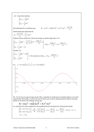 a2) Como bien sabemos.
                 1
        E P, E     Kx 2
                 2
               1
        EK       mv 2
               2
                                                                                                                                              4.       2
                                                                                                                                                           .
                                                                                                                        4.        . .
                                                                                                                2
Para determinar K, recordemos que:                                              K   m.ω2         m. 2.π.                      2           2
                                                                                                                                                       2

Sustituyendo para determinar K:
          4.    2
                    .0´5             2
 K                     . 1
       22         2
Podemos ahora calcular los valores de energía, en primer lugar para x=0´1
                1                    1            2
                                                               0´01 .       2
 E P, E           KA 2                                .0´1 2
                2                    2        2                   4                               0´01 .    2
                                                                                                                             0´01 .       2
                                                                                        EM                          0
       1                                                                                             4                          4
 EK      mv 2                   0
       2
Cuando x=0:
                1
 E P, E           Kx 2           0
                2                                                                                  0´01.        2
                                                      Al conservars e la E M                EK
               1                                                                                      4
 EK              mv 2
               2

                                1
b1)       y         0´1.cos 2.π. .t                        y    0´1.cos π.t
                                2




b2) En el caso en el que la masa sea de 2 Kg, y teniendo en cuenta que la constante elástica es un valor
característico del muelle, el valor de K será el mismo, por lo que la energía potencial elástica asociada
deberá ser la misma. Sin embargo, puesto que:

                                                                                4. . .
                      2                   2         2       2
               K           m.ω                        m. 2.π.
La variación de la masa conducirá a una modificación de la frecuencia de vibración del muelle
                K          4.    2
                                     .       1. 1
                                                2
                                                                 4.     2
                                                                            .   1. 1
                                                                                   2
                                                                                                    1. 1
                                                                                                       2
                                                                                                                             0´5.     2
                                                                                            1                       1                1
                                                                                                                                              4.   2
                                                                                                                                                   2
                                                                                                                                                               2
                                                                                                                                                               1
                K          4.    2
                                     .       2.
                                                  2
                                                  2              4.     2
                                                                            .   2. 2
                                                                                    2
                                                                                                    2. 2
                                                                                                        2
                                                                                                                             2.     2
                                                                                                                                    2


                      1         2.       2




Tema 4: Ejercicios de Selectividad                                                      5                                                     Eric Calvo Lorente
 
