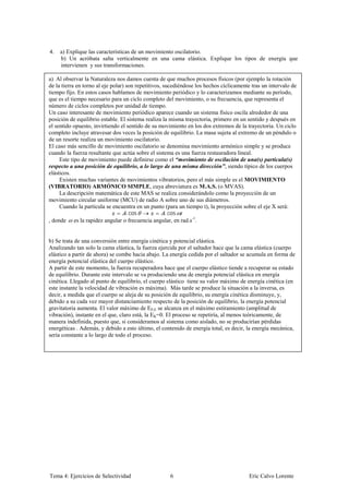 4.   a) Explique las características de un movimiento oscilatorio.
     b) Un acróbata salta verticalmente en una cama elástica. Explique los tipos de energía que
     intervienen y sus transformaciones.

a) Al observar la Naturaleza nos damos cuenta de que muchos procesos físicos (por ejemplo la rotación
de la tierra en torno al eje polar) son repetitivos, sucediéndose los hechos cíclicamente tras un intervalo de
tiempo fijo. En estos casos hablamos de movimiento periódico y lo caracterizamos mediante su período,
que es el tiempo necesario para un ciclo completo del movimiento, o su frecuencia, que representa el
número de ciclos completos por unidad de tiempo.
Un caso interesante de movimiento periódico aparece cuando un sistema físico oscila alrededor de una
posición de equilibrio estable. El sistema realiza la misma trayectoria, primero en un sentido y después en
el sentido opuesto, invirtiendo el sentido de su movimiento en los dos extremos de la trayectoria. Un ciclo
completo incluye atravesar dos veces la posición de equilibrio. La masa sujeta al extremo de un péndulo o
de un resorte realiza un movimiento oscilatorio.
El caso más sencillo de movimiento oscilatorio se denomina movimiento armónico simple y se produce
cuando la fuerza resultante que actúa sobre el sistema es una fuerza restauradora lineal.
     Este tipo de movimiento puede definirse como el “movimiento de oscilación de una(s) partícula(s)
respecto a una posición de equilibrio, a lo largo de una misma dirección”, siendo típico de los cuerpos
elásticos.
     Existen muchas variantes de movimientos vibratorios, pero el más simple es el MOVIMIENTO
(VIBRATORIO) ARMÓNICO SIMPLE, cuya abreviatura es M.A.S. (o MVAS).
     La descripción matemática de este MAS se realiza considerándolo como la proyección de un
movimiento circular uniforme (MCU) de radio A sobre uno de sus diámetros.
     Cuando la partícula se encuentra en un punto (para un tiempo t), la proyección sobre el eje X será:
                                    . cos             . cos
, donde es la rapidez angular o frecuencia angular, en rad.s-1.


b) Se trata de una conversión entre energía cinética y potencial elástica.
Analizando tan solo la cama elástica, la fuerza ejercida por el saltador hace que la cama elástica (cuerpo
elástico a partir de ahora) se combe hacia abajo. La energía cedida por el saltador se acumula en forma de
energía potencial elástica del cuerpo elástico.
A partir de este momento, la fuerza recuperadora hace que el cuerpo elástico tiende a recuperar su estado
de equilibrio. Durante este intervalo se va produciendo una de energía potencial elástica en energía
cinética. Llegado al punto de equilibrio, el cuerpo elástico tiene su valor máximo de energía cinética (en
este instante la velocidad de vibración es máxima). Más tarde se produce la situación a la inversa, es
decir, a medida que el cuerpo se aleja de su posición de equilibrio, su energía cinética disminuye, y,
debido a su cada vez mayor distanciamiento respecto de la posición de equilibrio, la energía potencial
gravitatoria aumenta. El valor máximo de EP,E se alcanza en el máximo estiramiento (amplitud de
vibración), instante en el que, claro está, la EK=0. El proceso se repetiría, al menos teóricamente, de
manera indefinida, puesto que, si consideramos al sistema como aislado, no se producirían pérdidas
energéticas . Además, y debido a esto último, el contenido de energía total, es decir, la energía mecánica,
sería constante a lo largo de todo el proceso.




Tema 4: Ejercicios de Selectividad                   6                                  Eric Calvo Lorente
 