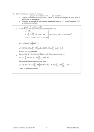 5.   La ecuación de una onda en una cuerda es:
                          y(x, t) = 10 cos /3x sen 2 t       (en unidades S.I.)
         a) Explique las características de la onda y calcule su período y su longitud de onda. ¿Cuál es
             la velocidad de propagación?
         b) Determine la velocidad de una partícula situada en el punto x = 1'5 m en el instante t = 0'25
             sg. Explique el resultado.

                   y(x, t) = 10 cos /3x sen 2 t
     a)   Se trata de una onda estacionaria, cuyas características son:
                          10
                                  2.
                                                            6             v PROPAG        λ.ν         6.1   6m.s -1
                         3                      3
                         2.        2. .             2.          1


          y(x, t) 10 cos          .         2. .
                              3

          y(1´5, 0´25) 10 cos              .1 5 .
                                             ´           2. .0´25    10 cos       .               0
                                       3                                      2           2
          Se trata, pues, de un NODO.
          La velocidad de vibración en él debe ser nula. Vamos a comprobarl o :
     b)
                    d
          v(x, t)      y(x, t)    20. .cos                 . cos 2. .
                    dt                               3
          Sustituyen do los valores correspond ientes :

          v(1´5, 0´25)     20. .cos             .1 5 . cos 2. .0´25
                                                  ´                     20. .cos          . cos             0 .   1
                                            3                                         2               2
          , como ya habíamos predicho.




Tema 4: Ejercicios de Selectividad                               7                                          Eric Calvo Lorente
 
