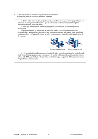 6.   a) ¿En qué consiste el fenómeno de polarización de las ondas?
     b)¿Se puede polarizar el sonido? Razone la respuesta.

           a) En las ondas transversales, las partículas pueden vibrar en cualquier plano perpendicular a la
      dirección de propagación. Si forzamos a que las vibraciones se produzcan en un único plano,
      tendremos una onda polarizada plana.
           El plano que determinan los planos de propagación y de vibración se denomina plano de
      polarización.
           Al generar una onda en una cuerda, las partículas pueden vibrar en cualquier dirección
      perpendicular a la misma. Pero si se coloca una ventana estrecha, tan sólo podrán pasar por ella las
      ondas que vibren a lo largo de la ranura; se habrá creado entonces una onda polarizada a lo largo de
      la ventana.




           b) En las ondas longitudinales, como el sonido, la única vibración posible de las partículas es la
      de la dirección de propagación, por lo que carece de sentido hablar de ondas polarizadas (tal y como
      afirmó E.L. Malus, en 1808, la polarización es un fenómeno que nos permite diferenciar entre ondas
      longitudinales y transversales).




Tema 4: Ejercicios de Selectividad                  8                                 Eric Calvo Lorente
 