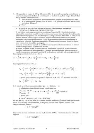 7.   Al suspender un cuerpo de 0'5 kg del extremo libre de un muelle que cuelga verticalmente, se
     observa un alargamiento de 5 cm. Si a continuación, se tira hacia abajo, hasta alargar el muelle 2 cm
     más, y se suelta, comienza a oscilar.
         a) Haga un análisis energético del problema y escriba la ecuación de movimiento de la masa.
         b) Si, en lugar de estirar el muelle 2 cm, se estirara 3 cm, ¿cómo se modificaría la ecuación del
              movimiento del cuerpo?
         g = 10 ms-2

     a)  Se trata de un MAS en el que se ponen en juego dos tipos de energía, la ENERGÍA
         POTENCIAL ELÁSTICA y la ENERGÍA CINÉTICA.
    El movimiento comienza en un punto correspondiente a la amplitud de vibración (estiramiento
    máximo). En este instante inicial, la energía contenida en el resorte se manifiesta en forma de energía
    potencial elástica (cuyo valor será máximo e igual a la energía mecánica del sistema). A partir de este
    instante, el resorte vuelva a su posición inicial; energéticamente esto se traduce en una pérdida
    paulatina de energía potencial gravitatoria a favor de un aumento de energía cinética (teniendo en
    cuenta que el valor total, llamado energía mecánica, debe permanecer constante, al tratar el sistema
    como conservativo, sin pérdidas de energía).
    Cuando el resorte alcanza su estado de equilibrio, la energía potencial elástica será nula. Es entonces
    cuando la energía cinética adopta su valor máximo.
    Más tarde, el proceso recorre el camino contrario. A medida que el resorte se aleja del equilibrio,
    disminuye paulatinamente la energía cinética y aumenta la potencial elástica, hasta que, de nuevo,
    cuando el estiramiento equivale a la amplitud de la vibración, es máxima (y nula la energía cinética).
La energía potencial elástica tiene un valor de:
          2
                                 1                   1                                     1
                   . .                 .   2
                                           2    (            .   1)
                                                                 2
                                                                                                 .   2
                                 2                   2                                     2
          1



La energía cinética tiene un valor de:

                         1             1                                        3      1                                      3
              EK           m.v 2         m. A 2 .        2
                                                             .        2
                                                                          ( .      )     m. .A 2 .    2
                                                                                                          . 1 cos 2 ( .          )
                         2             2                                         2     2                                       2
                             1                                                  3      1
                 EK            m. ..   2
                                           . A2      A 2 cos 2 ( .                 )     m. ..   2
                                                                                                     .A2      y2
                             2                                                   2     2
              , y, puesto que la constante recuperado ra del muelle es : K                           m. ..    2
                                                                                                                  , al sustituir nos queda :
                         1
              EK           . .A2           y2       EM           EP
                         2

b) Se trata de un MAS, cuya ecuación será del tipo:        . cos( .      0)
          La velocidad angular podrá determinarse considerando que:
                          .                                       0´5.10
                                          .                                 100 .                                        1
                                                                    0´05
              , y puesto que :
                         .100 0´5.. 2
                             2
                                                  200    . 1
Por otro lado, 0 0 ; de este modo, en el instante inicial la fase .       0 es nula, con lo que el coseno
resulta ser la unidad y, consecuentemente, la elongación coincide con la amplitud (de valor 2 cm).
La ecuación resulta entonces:
                                 2.10 2 . cos 200 .


En el caso en el que el estiramiento sea de 3 cm, la ecuación del MAS variaría tan sólo en el valor de la
amplitud:
                                 3.10 2 . cos 200 .




Tema 4: Ejercicios de Selectividad                                              9                                       Eric Calvo Lorente
 