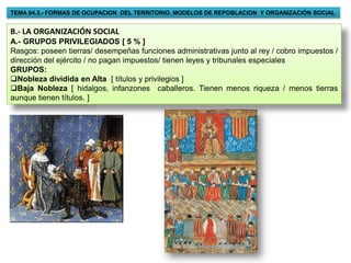 TEMA 04.3.- FORMAS DE OCUPACION DEL TERRITORIO. MODELOS DE REPOBLACION Y ORGANIZACIÓN SOCIAL


B.- LA ORGANIZACIÓN SOCIAL
A.- GRUPOS PRIVILEGIADOS [ 5 % ]
Rasgos: poseen tierras/ desempeñas funciones administrativas junto al rey / cobro impuestos /
dirección del ejército / no pagan impuestos/ tienen leyes y tribunales especiales
GRUPOS:
Nobleza dividida en Alta [ títulos y privilegios ]
Baja Nobleza [ hidalgos, infanzones caballeros. Tienen menos riqueza / menos tierras
aunque tienen títulos. ]
 